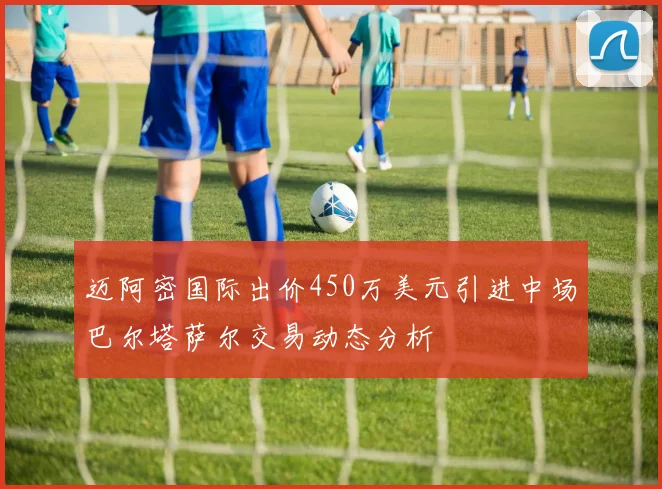 迈阿密国际出价450万美元引进中场巴尔塔萨尔交易动态分析