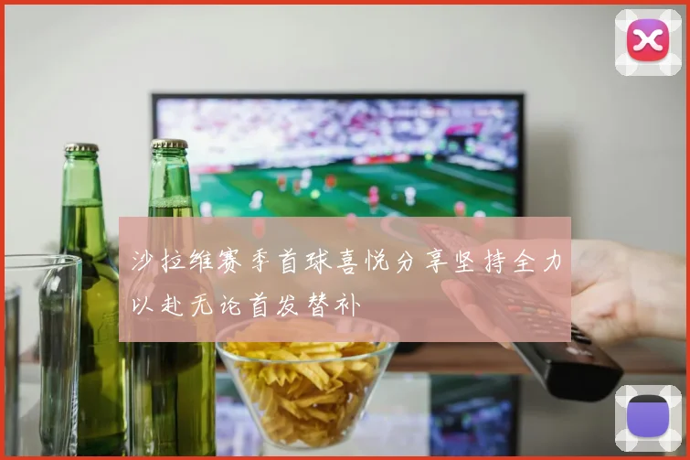沙拉维赛季首球喜悦分享坚持全力以赴无论首发替补