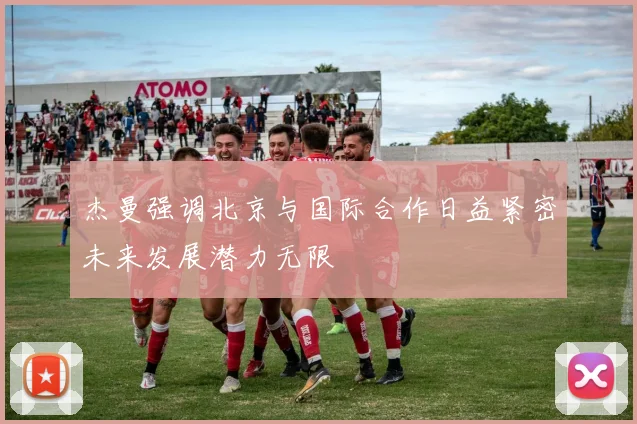 杰曼强调北京与国际合作日益紧密未来发展潜力无限