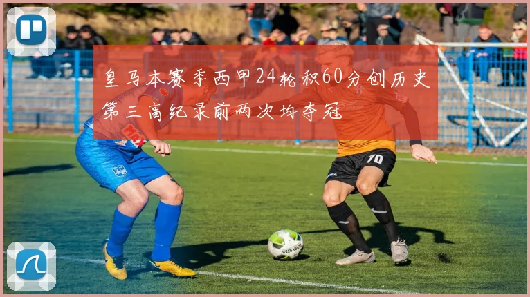 皇马本赛季西甲24轮积60分创历史第三高纪录前两次均夺冠