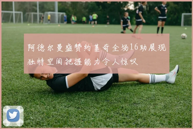 阿德尔曼盛赞约基奇全场16助展现独特空间把握能力令人惊叹