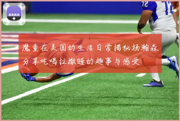 魔童在美国的生活日常揭秘杨瀚森分享吃喝拉撒睡的趣事与感受