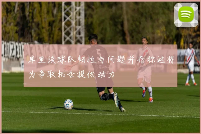 库里谈球队韧性与问题并存称这将为争取机会提供动力