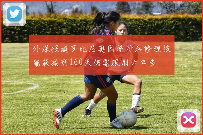 外媒报道罗比尼奥因学习和修理技能获减刑160天仍需服刑六年多