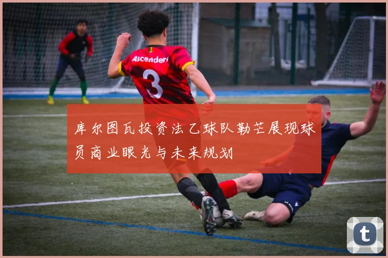 库尔图瓦投资法乙球队勒芒展现球员商业眼光与未来规划