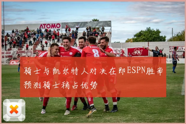 骑士与凯尔特人对决在即ESPN胜率预测骑士稍占优势