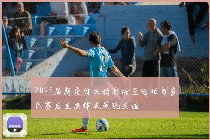 2025届新秀对决精彩纷呈哈珀与奎因赛后互换球衣展现友谊