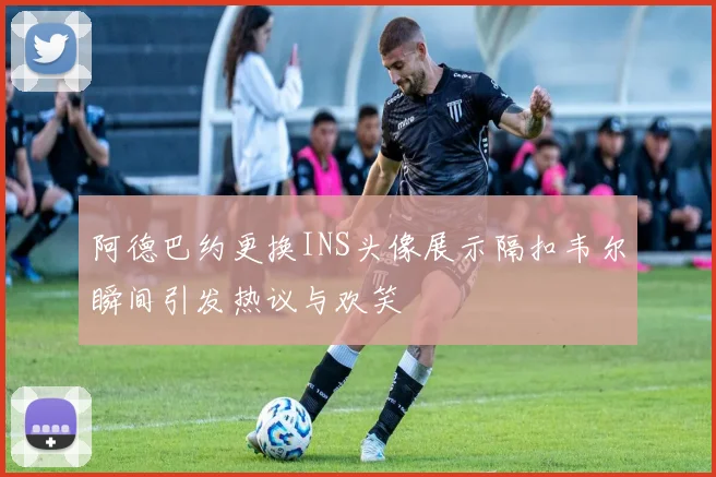 阿德巴约更换INS头像展示隔扣韦尔瞬间引发热议与欢笑