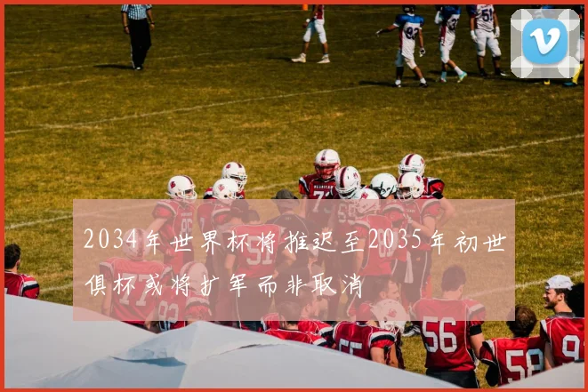 2034年世界杯将推迟至2035年初世俱杯或将扩军而非取消