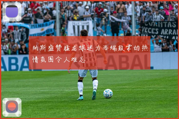 纳斯盛赞猛龙球迷为洛瑞鼓掌的热情氛围令人难忘