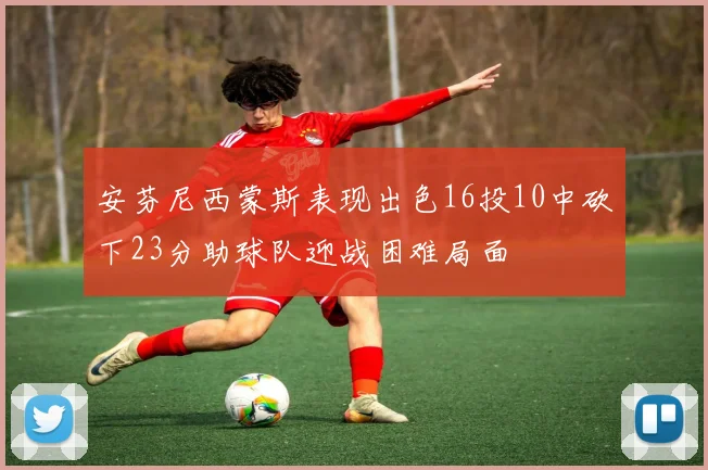 安芬尼西蒙斯表现出色16投10中砍下23分助球队迎战困难局面
