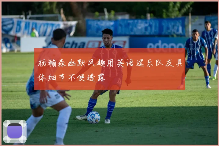 杨瀚森幽默风趣用英语逗乐队友具体细节不便透露