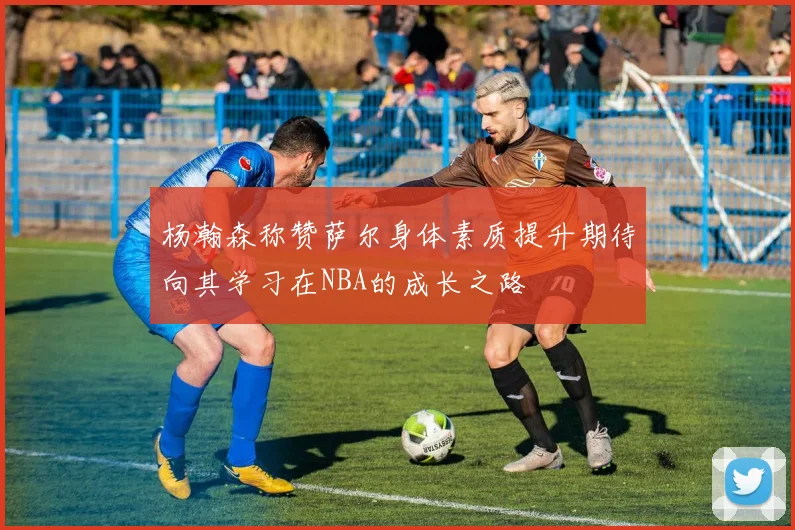 杨瀚森称赞萨尔身体素质提升期待向其学习在NBA的成长之路