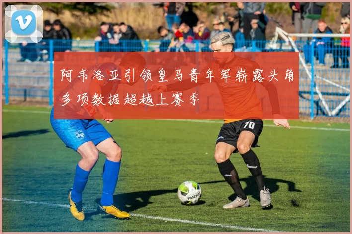 阿韦洛亚引领皇马青年军崭露头角多项数据超越上赛季