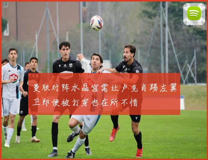 曼联对阵水晶宫需让卢克肖踢左翼卫即便被打穿也在所不惜