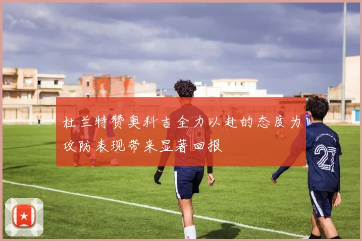 杜兰特赞奥科吉全力以赴的态度为攻防表现带来显著回报