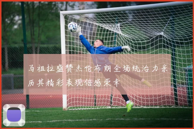 马祖拉盛赞杰伦布朗全场统治力亲历其精彩表现倍感荣幸