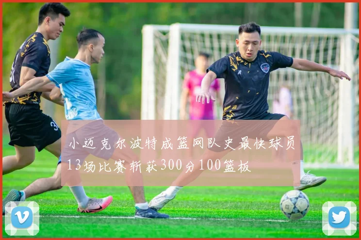 小迈克尔波特成篮网队史最快球员13场比赛斩获300分100篮板