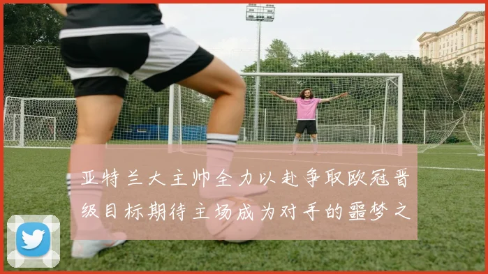 亚特兰大主帅全力以赴争取欧冠晋级目标期待主场成为对手的噩梦之地