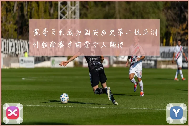 蒙哥马利成为国安历史第二位亚洲外教新赛季前景令人期待