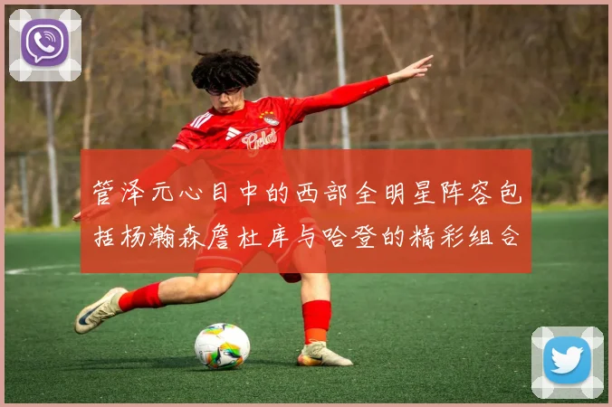 管泽元心目中的西部全明星阵容包括杨瀚森詹杜库与哈登的精彩组合