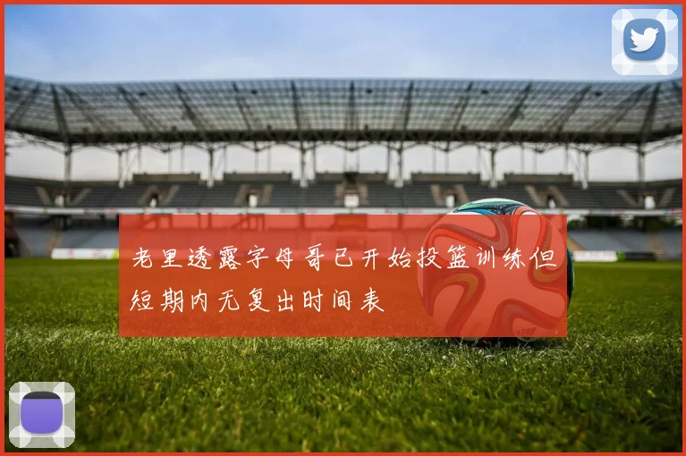老里透露字母哥已开始投篮训练但短期内无复出时间表