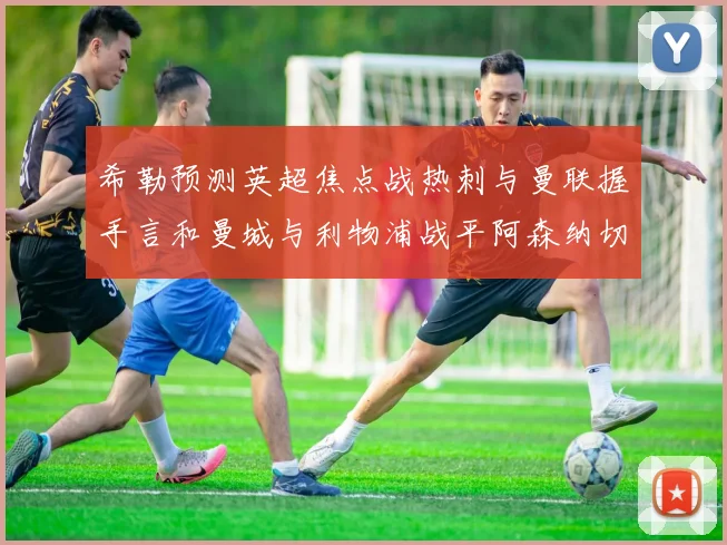 希勒预测英超焦点战热刺与曼联握手言和曼城与利物浦战平阿森纳切尔西双双取胜