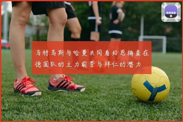 马特乌斯与哈曼共同看好恩梅查在德国队的主力前景与拜仁的潜力