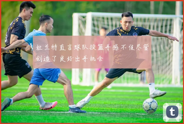 杜兰特直言球队投篮手感不佳尽管创造了良好出手机会