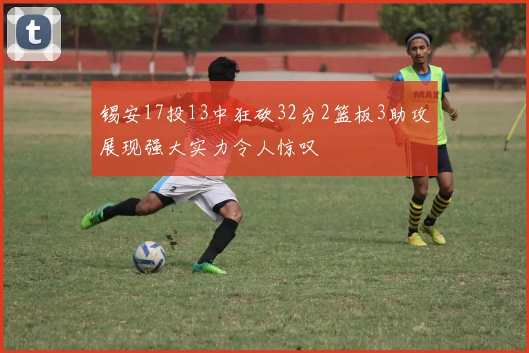 锡安17投13中狂砍32分2篮板3助攻展现强大实力令人惊叹