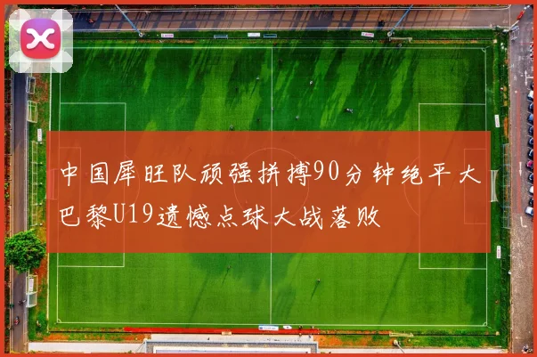 中国犀旺队顽强拼搏90分钟绝平大巴黎U19遗憾点球大战落败