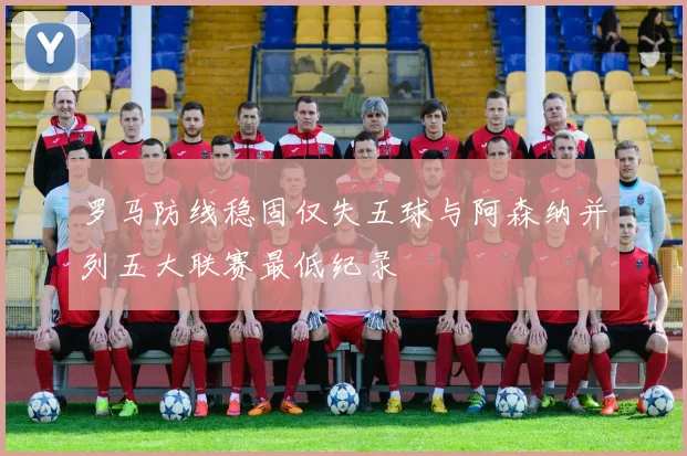 罗马防线稳固仅失五球与阿森纳并列五大联赛最低纪录