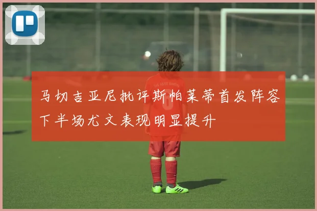 马切吉亚尼批评斯帕莱蒂首发阵容下半场尤文表现明显提升