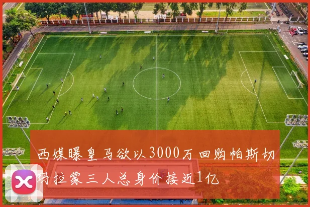 西媒曝皇马欲以3000万回购帕斯切玛拉蒙三人总身价接近1亿