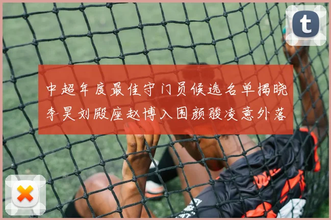 中超年度最佳守门员候选名单揭晓李昊刘殿座赵博入围颜骏凌意外落选