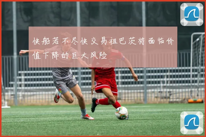 快船若不尽快交易祖巴茨将面临价值下降的巨大风险