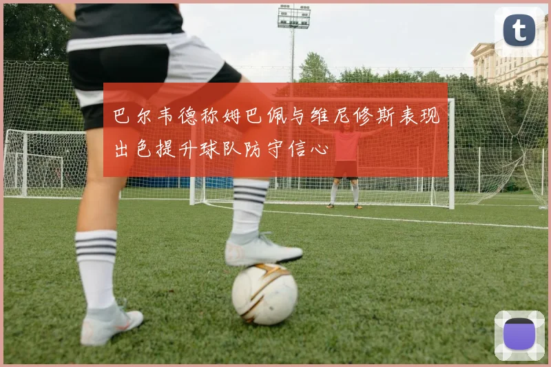 巴尔韦德称姆巴佩与维尼修斯表现出色提升球队防守信心
